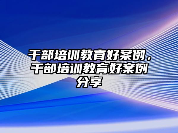 干部培訓(xùn)教育好案例，干部培訓(xùn)教育好案例分享