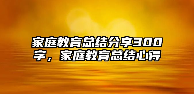 家庭教育總結(jié)分享300字，家庭教育總結(jié)心得