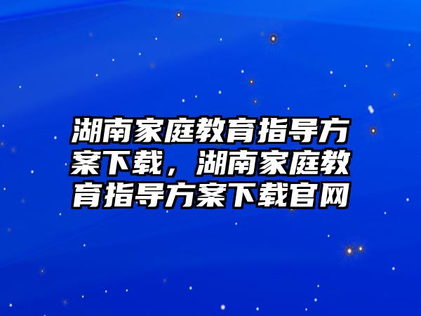 湖南家庭教育指導方案下載，湖南家庭教育指導方案下載官網