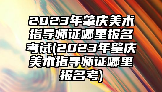 2023年肇慶美術(shù)指導(dǎo)師證哪里報(bào)名考試(2023年肇慶美術(shù)指導(dǎo)師證哪里報(bào)名考)