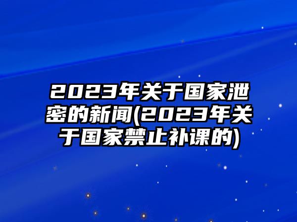 2023年關(guān)于國(guó)家泄密的新聞(2023年關(guān)于國(guó)家禁止補(bǔ)課的)