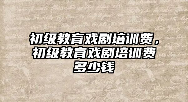 初級教育戲劇培訓費，初級教育戲劇培訓費多少錢