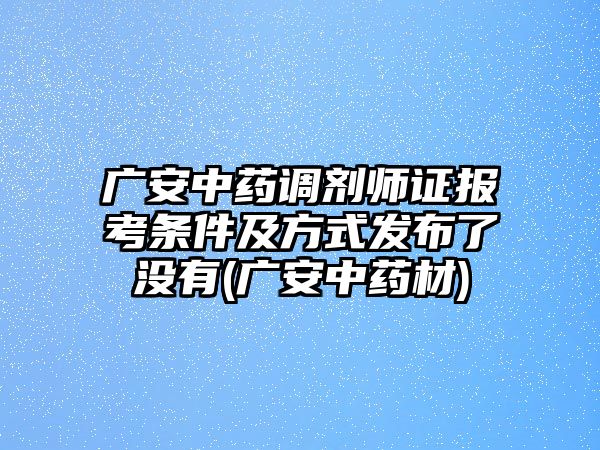 廣安中藥調劑師證報考條件及方式發(fā)布了沒有(廣安中藥材)