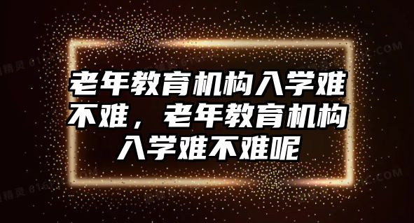 老年教育機構(gòu)入學(xué)難不難，老年教育機構(gòu)入學(xué)難不難呢