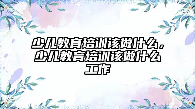 少兒教育培訓(xùn)該做什么，少兒教育培訓(xùn)該做什么工作