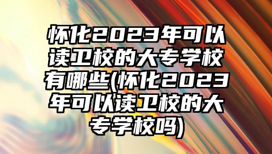 懷化2023年可以讀衛(wèi)校的大專學(xué)校有哪些(懷化2023年可以讀衛(wèi)校的大專學(xué)校嗎)