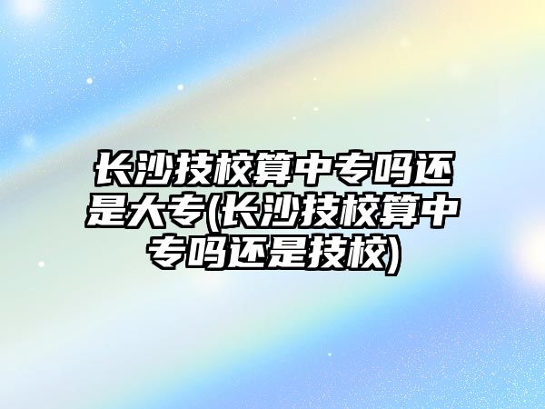 長沙技校算中專嗎還是大專(長沙技校算中專嗎還是技校)