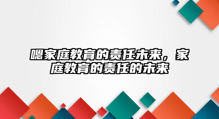 嗯家庭教育的責(zé)任未來，家庭教育的責(zé)任的未來