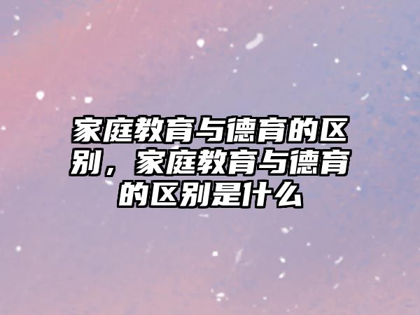 家庭教育與德育的區(qū)別，家庭教育與德育的區(qū)別是什么