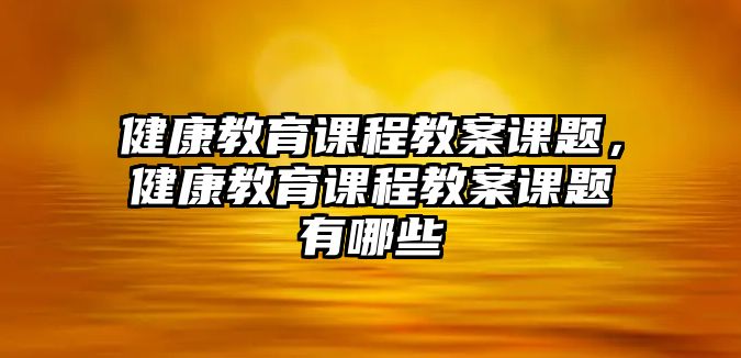 健康教育課程教案課題，健康教育課程教案課題有哪些