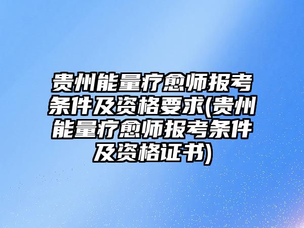 貴州能量療愈師報考條件及資格要求(貴州能量療愈師報考條件及資格證書)