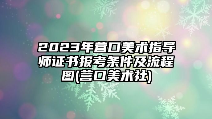 2023年營口美術指導師證書報考條件及流程圖(營口美術社)