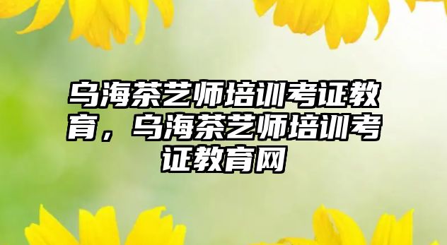 烏海茶藝師培訓考證教育，烏海茶藝師培訓考證教育網(wǎng)