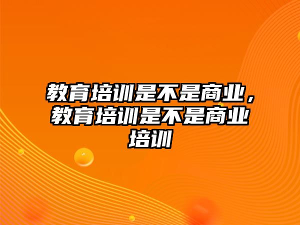 教育培訓(xùn)是不是商業(yè)，教育培訓(xùn)是不是商業(yè)培訓(xùn)