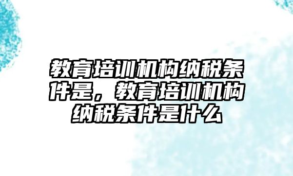 教育培訓機構納稅條件是，教育培訓機構納稅條件是什么