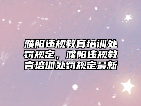 濮陽違規(guī)教育培訓(xùn)處罰規(guī)定，濮陽違規(guī)教育培訓(xùn)處罰規(guī)定最新