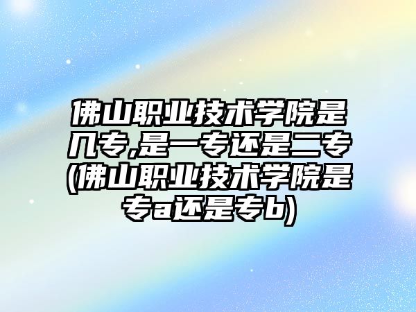 佛山職業(yè)技術(shù)學(xué)院是幾專,是一專還是二專(佛山職業(yè)技術(shù)學(xué)院是專a還是專b)