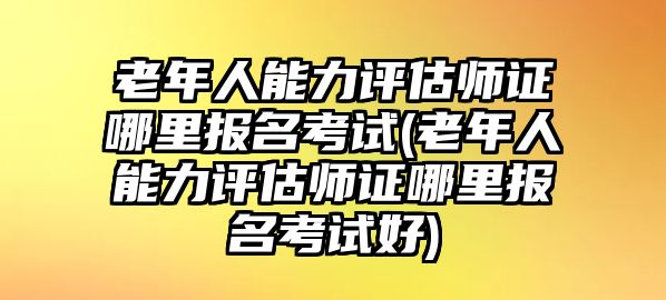 老年人能力評(píng)估師證哪里報(bào)名考試(老年人能力評(píng)估師證哪里報(bào)名考試好)