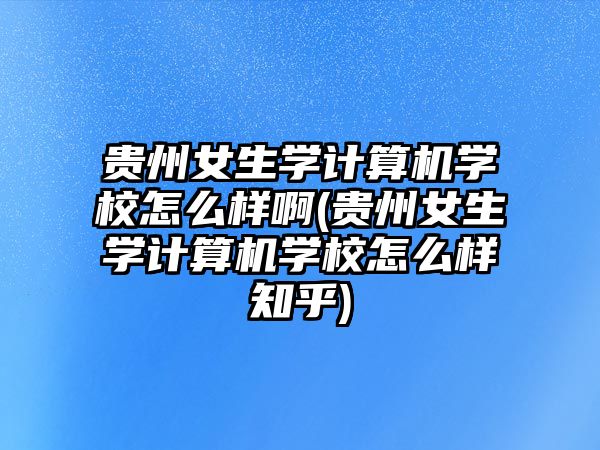 貴州女生學(xué)計算機(jī)學(xué)校怎么樣啊(貴州女生學(xué)計算機(jī)學(xué)校怎么樣知乎)