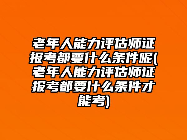 老年人能力評估師證報考都要什么條件呢(老年人能力評估師證報考都要什么條件才能考)