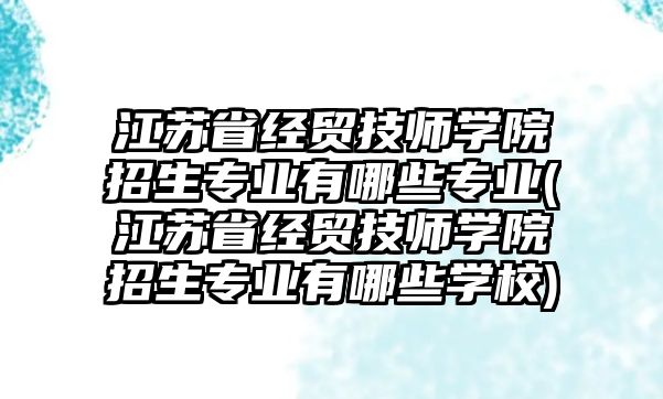 江蘇省經貿技師學院招生專業(yè)有哪些專業(yè)(江蘇省經貿技師學院招生專業(yè)有哪些學校)