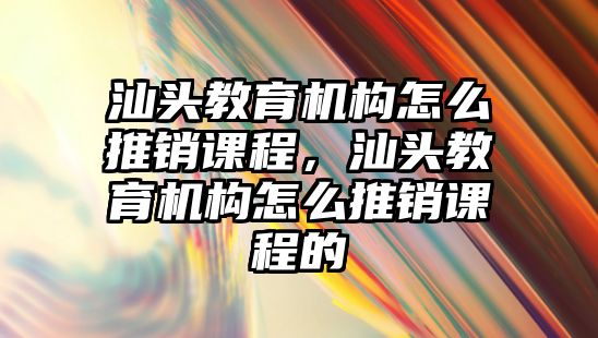 汕頭教育機構(gòu)怎么推銷課程，汕頭教育機構(gòu)怎么推銷課程的