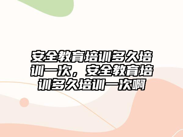 安全教育培訓(xùn)多久培訓(xùn)一次，安全教育培訓(xùn)多久培訓(xùn)一次啊