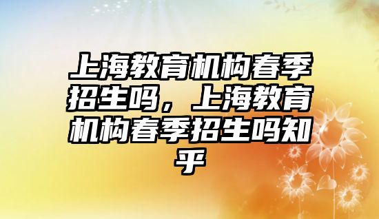 上海教育機構(gòu)春季招生嗎，上海教育機構(gòu)春季招生嗎知乎