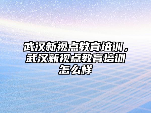 武漢新視點教育培訓，武漢新視點教育培訓怎么樣