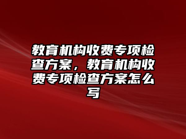 教育機構(gòu)收費專項檢查方案，教育機構(gòu)收費專項檢查方案怎么寫