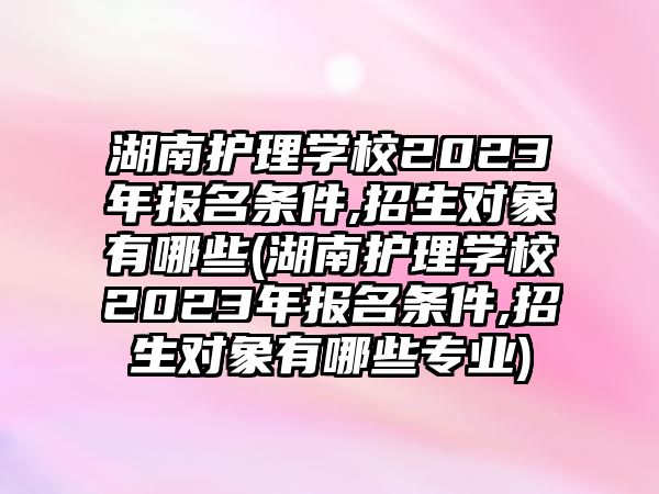 湖南護(hù)理學(xué)校2023年報(bào)名條件,招生對(duì)象有哪些(湖南護(hù)理學(xué)校2023年報(bào)名條件,招生對(duì)象有哪些專(zhuān)業(yè))