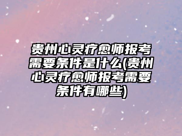 貴州心靈療愈師報考需要條件是什么(貴州心靈療愈師報考需要條件有哪些)