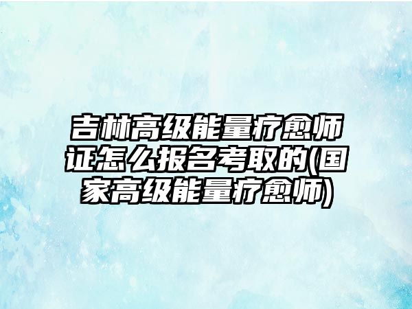 吉林高級(jí)能量療愈師證怎么報(bào)名考取的(國家高級(jí)能量療愈師)