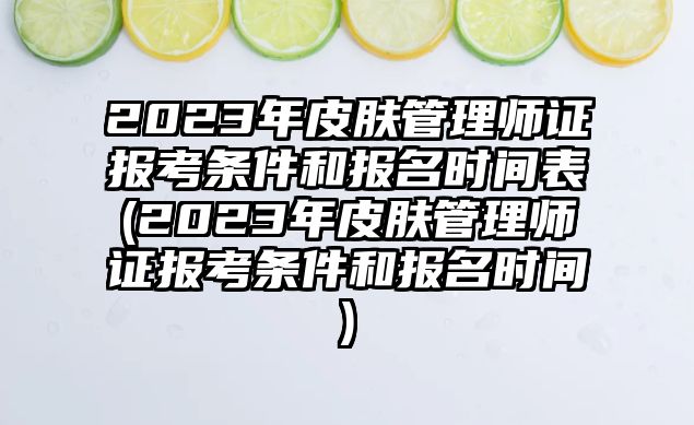 2023年皮膚管理師證報考條件和報名時間表(2023年皮膚管理師證報考條件和報名時間)