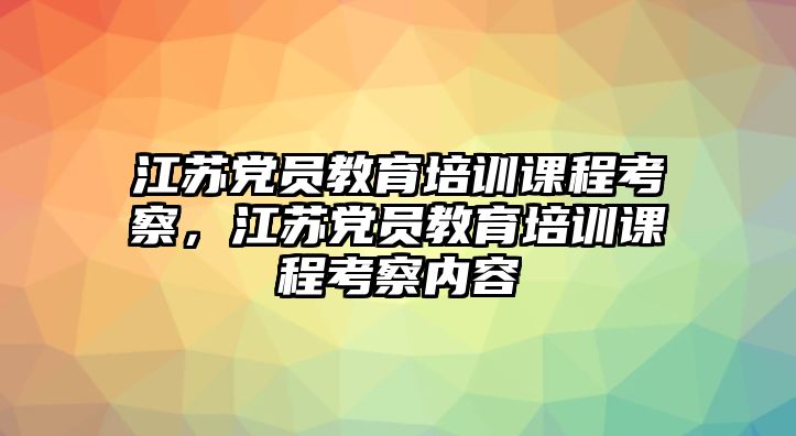 江蘇黨員教育培訓(xùn)課程考察，江蘇黨員教育培訓(xùn)課程考察內(nèi)容