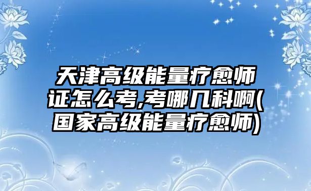 天津高級能量療愈師證怎么考,考哪幾科啊(國家高級能量療愈師)