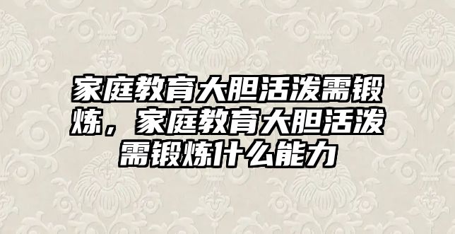 家庭教育大膽活潑需鍛煉，家庭教育大膽活潑需鍛煉什么能力