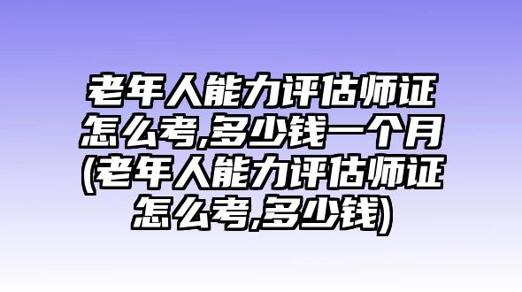 老年人能力評估師證怎么考,多少錢一個月(老年人能力評估師證怎么考,多少錢)