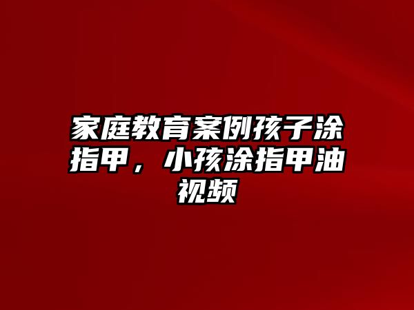 家庭教育案例孩子涂指甲，小孩涂指甲油視頻