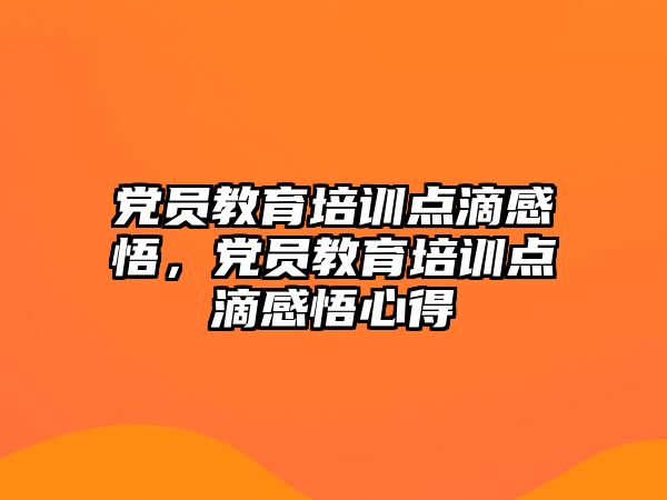 黨員教育培訓(xùn)點(diǎn)滴感悟，黨員教育培訓(xùn)點(diǎn)滴感悟心得