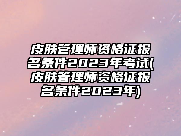 皮膚管理師資格證報(bào)名條件2023年考試(皮膚管理師資格證報(bào)名條件2023年)