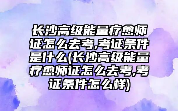 長沙高級能量療愈師證怎么去考,考證條件是什么(長沙高級能量療愈師證怎么去考,考證條件怎么樣)