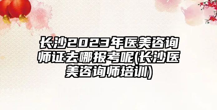 長沙2023年醫(yī)美咨詢師證去哪報考呢(長沙醫(yī)美咨詢師培訓(xùn))