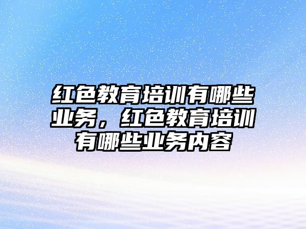 紅色教育培訓(xùn)有哪些業(yè)務(wù)，紅色教育培訓(xùn)有哪些業(yè)務(wù)內(nèi)容