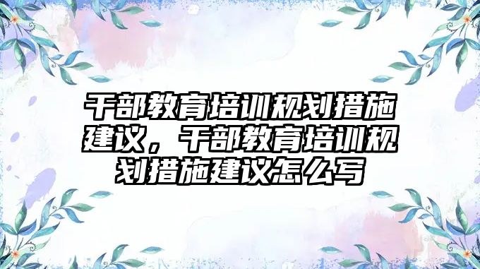 干部教育培訓規(guī)劃措施建議，干部教育培訓規(guī)劃措施建議怎么寫