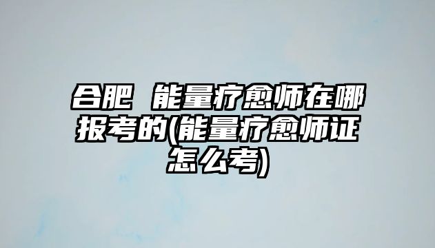 合肥 能量療愈師在哪報考的(能量療愈師證怎么考)