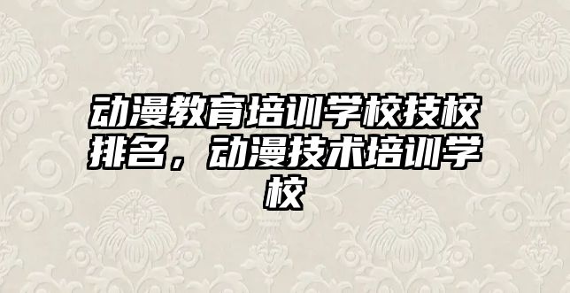 動漫教育培訓學校技校排名，動漫技術培訓學校