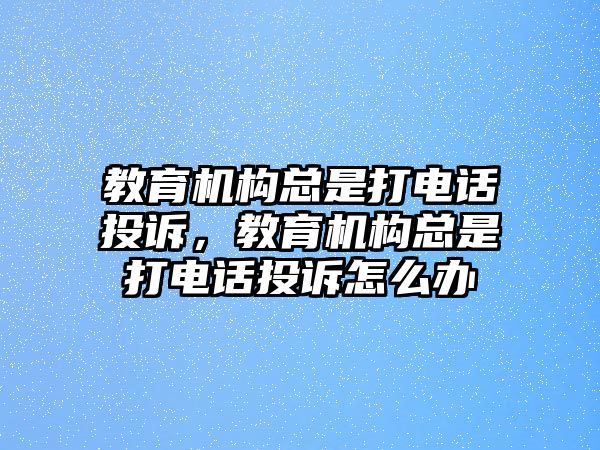 教育機構(gòu)總是打電話投訴，教育機構(gòu)總是打電話投訴怎么辦