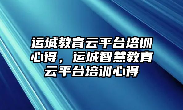 運(yùn)城教育云平臺(tái)培訓(xùn)心得，運(yùn)城智慧教育云平臺(tái)培訓(xùn)心得