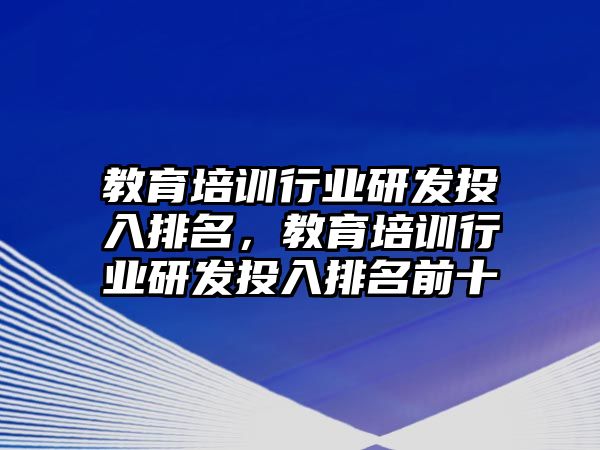 教育培訓(xùn)行業(yè)研發(fā)投入排名，教育培訓(xùn)行業(yè)研發(fā)投入排名前十